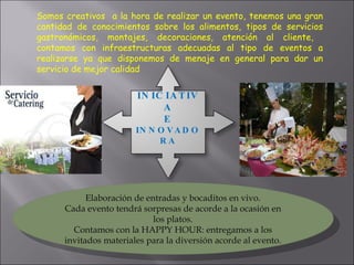 Somos creativos  a la hora de realizar un evento, tenemos una gran cantidad de conocimientos sobre los alimentos, tipos de servicios gastronómicos, montajes, decoraciones, atención al cliente,  contamos con infraestructuras adecuadas al tipo de eventos a realizarse ya que disponemos de menaje en general para dar un servicio de mejor calidad  Elaboración de entradas y bocaditos en vivo. Cada evento tendrá sorpresas de acorde a la ocasión en los platos. Contamos con la HAPPY HOUR: entregamos a los invitados materiales para la diversión acorde al evento. INICIATIVA E INNOVADORA 