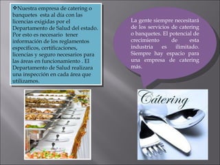 La gente siempre necesitará de los servicios de catering o banquetes. El potencial de crecimiento de esta industria es ilimitado. Siempre hay espacio para una empresa de catering más. Nuestra empresa de catering o banquetes  esta al día con las licencias exigidas por el Departamento de Salud del estado. Por esto es necesario  tener información de los reglamentos específicos, certificaciones, licencias y seguro necesarios para las áreas en funcionamiento . El Departamento de Salud realizara una inspección en cada área que utilizamos.  