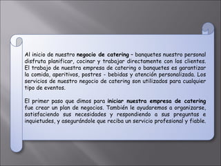 Al inicio de nuestro  negocio de catering  – banquetes nuestro personal disfruta planificar, cocinar y trabajar directamente con los clientes. El trabajo de nuestra empresa de catering o banquetes es garantizar la comida, aperitivos, postres - bebidas y atención personalizada. Los servicios de nuestro negocio de catering son utilizados para cualquier tipo de eventos.  El primer paso que dimos para  iniciar nuestra empresa de catering  fue crear un plan de negocios. También le ayudaremos a organizarse, satisfaciendo sus necesidades y respondiendo a sus preguntas e inquietudes, y asegurándole que reciba un servicio profesional y fiable.  