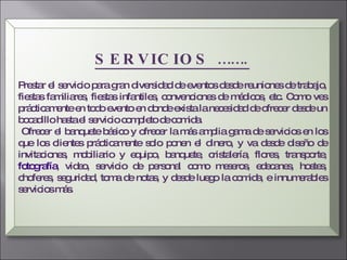 SERVICIOS ……. Prestar el servicio para gran diversidad de eventos desde reuniones de trabajo, fiestas familiares, fiestas infantiles, convenciones de médicos, etc. Como ves prácticamente en todo evento en donde exista la necesidad de ofrecer desde un bocadillo hasta el servicio completo de comida. Ofrecer el banquete básico y ofrecer la más amplia gama de servicios en los que los clientes prácticamente solo ponen el dinero, y va desde diseño de invitaciones, mobiliario y equipo, banquete, cristalería, flores, transporte,  fotografía , video, servicio de personal como meseros, edecanes, hostes, choferes, seguridad, toma de notas, y desde luego la comida, e innumerables servicios más.  