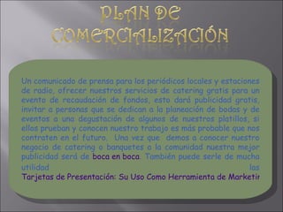 Un comunicado de prensa para los periódicos locales y estaciones de radio, ofrecer nuestros servicios de catering gratis para un evento de recaudación de fondos, esto dará publicidad gratis, invitar a personas que se dedican a la planeación de bodas y de eventos a una degustación de algunos de nuestros platillos, si ellos prueban y conocen nuestro trabajo es más probable que nos contraten en el futuro.  Una vez que  demos a conocer nuestro negocio de catering o banquetes a la comunidad nuestra mejor publicidad será de  boca en boca . También puede serle de mucha utilidad las  Tarjetas de Presentación: Su Uso Como Herramienta de Marketing. 