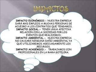 IMPACTO ECONÓMICO.-  NUESTRA EMPRESA DARÁ MÁS EMPLEOS A MUCHAS PERSONAS DE ACUESRO A LOS CONTRATOS QUE TENGAMOS. IMPACTO SOCIAL.-  TENER UNUA AFECTIVA RELACIÓN CON LA SOCIEDAD POR LOS EVENTOS QUE REALICEMOS. IMPACTO AMBIENTAL.-  NUESTRA EMPRESA NO CAUSARÁ NINGUNA DAÑO AMBIENTAL YA QUE UTILIZAREMOS ADECUADAMENTE LOS RECURSOS. IMPACTO ACADÉMICO.-  TRABAJAMOS CON PROFESIONALES EN LA RAMA GOTELERA. 