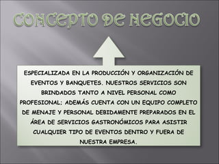 ESPECIALIZADA EN LA PRODUCCIÓN Y ORGANIZACIÓN DE EVENTOS Y BANQUETES. NUESTROS SERVICIOS SON BRINDADOS TANTO A NIVEL PERSONAL COMO PROFESIONAL; ADEMÁS CUENTA CON UN EQUIPO COMPLETO DE MENAJE Y PERSONAL DEBIDAMENTE PREPARADOS EN EL ÁREA DE SERVICIOS GASTRONÓMICOS PARA ASISTIR CUALQUIER TIPO DE EVENTOS DENTRO Y FUERA DE NUESTRA EMPRESA. 