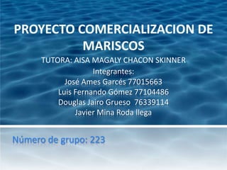 PROYECTO COMERCIALIZACION DE
          MARISCOS
      TUTORA: AISA MAGALY CHACON SKINNER
                    Integrantes:
            José Ames Garcés 77015663
          Luis Fernando Gómez 77104486
          Douglas Jairo Grueso 76339114
               Javier Mina Roda llega


Número de grupo: 223
 