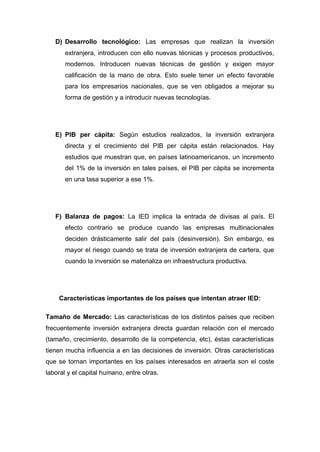 D) Desarrollo tecnológico: Las empresas que realizan la inversión
       extranjera, introducen con ello nuevas técnicas y procesos productivos,
       modernos. Introducen nuevas técnicas de gestión y exigen mayor
       calificación de la mano de obra. Esto suele tener un efecto favorable
       para los empresarios nacionales, que se ven obligados a mejorar su
       forma de gestión y a introducir nuevas tecnologías.




   E) PIB per cápita: Según estudios realizados, la inversión extranjera
       directa y el crecimiento del PIB per cápita están relacionados. Hay
       estudios que muestran que, en países latinoamericanos, un incremento
       del 1% de la inversión en tales países, el PIB per cápita se incrementa
       en una tasa superior a ese 1%.




   F) Balanza de pagos: La IED implica la entrada de divisas al país. El
       efecto contrario se produce cuando las empresas multinacionales
       deciden drásticamente salir del país (desinversión). Sin embargo, es
       mayor el riesgo cuando se trata de inversión extranjera de cartera, que
       cuando la inversión se materializa en infraestructura productiva.




    Características importantes de los países que intentan atraer IED:

Tamaño de Mercado: Las características de los distintos países que reciben
frecuentemente inversión extranjera directa guardan relación con el mercado
(tamaño, crecimiento, desarrollo de la competencia, etc), éstas características
tienen mucha influencia a en las decisiones de inversión. Otras características
que se tornan importantes en los países interesados en atraerla son el coste
laboral y el capital humano, entre otras.
 
