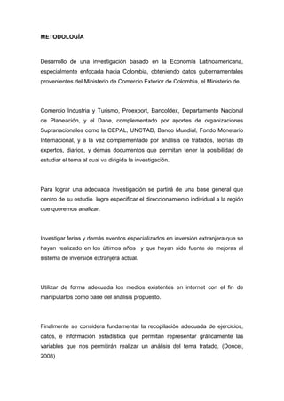 METODOLOGÍA



Desarrollo de una investigación basado en la Economía Latinoamericana,
especialmente enfocada hacia Colombia, obteniendo datos gubernamentales
provenientes del Ministerio de Comercio Exterior de Colombia, el Ministerio de




Comercio Industria y Turismo, Proexport, Bancoldex, Departamento Nacional
de Planeación, y el Dane, complementado por aportes de organizaciones
Supranacionales como la CEPAL, UNCTAD, Banco Mundial, Fondo Monetario
Internacional, y a la vez complementado por análisis de tratados, teorías de
expertos, diarios, y demás documentos que permitan tener la posibilidad de
estudiar el tema al cual va dirigida la investigación.




Para lograr una adecuada investigación se partirá de una base general que
dentro de su estudio logre especificar el direccionamiento individual a la región
que queremos analizar.




Investigar ferias y demás eventos especializados en inversión extranjera que se
hayan realizado en los últimos años y que hayan sido fuente de mejoras al
sistema de inversión extranjera actual.




Utilizar de forma adecuada los medios existentes en internet con el fin de
manipularlos como base del análisis propuesto.




Finalmente se considera fundamental la recopilación adecuada de ejercicios,
datos, e información estadística que permitan representar gráficamente las
variables que nos permitirán realizar un análisis del tema tratado. (Doncel,
2008)
 