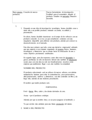 Bajos precios. Creación de nuevos
productos.
Nuevas herramientas de investigación.
Facilidad para el consumidor adquirir el
producto. Estudios de mercadeo Situación
favorable.
3.
1. Pensando en una idea de investigación tecnológica, hemos decidido crear o
darle vida a un posible producto, teniendo en cuenta, su calidad y
presentación.
En efecto, hemos decidido incursionar en el campo de los refrescos con un
producto conocido: la avena; ya que actualmente contamos con una
maquinaria disponible para elaborar este producto, además por conocer su
desenvolvimiento en el mercado.
Esta idea nace primero que todo, como una iniciativa empresarial sabiendo
que una empresa es un conjunto organizado de recursos físicos, humanos,
tecnológicos y financieros que se orienta hacia la consecución de uno o
varios objetivos previamente establecidos.
En segundo lugar, para dar respuesta a unas altas tasas de desempleo y
graves problemas no sólo de inserción laboral sino también de integración
social, pues con esta idea no solo nos beneficiaríamos nosotros como
empresa que pudiéramos llegar a ser, sino también la comunidad.
NOMBRE DEL PRODUCTO
El producto seleccionado será un refresco de nuevos sabores, con mínima
manipulación humana para evitar la contaminación, poco preservativos,
ultra-pasteurizado, nutritivo y alimenticio, con alto contenido de fibra y de
larga vida; además de una moderna presentación.
El nombre que tendrá producto será.
FORTIAVENA
Forti = fuerza, fibra, calcio y los demás derivados de este.
Avena = por el producto a trabajar.
Además por que su nombre rima y es un poco pegajoso al nombrarlo y
Ya que serviría más adelante para una futura promoción del mismo.
2. MARCA DEL PRODUCTO
 
