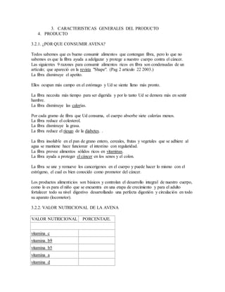 3. CARACTERISTICAS GENERALES DEL PRODUCTO
4. PRODUCTO
3.2.1. ¿POR QUE CONSUMIR AVENA?
Todos sabemos que es bueno consumir alimentos que contengan fibra, pero lo que no
sabemos es que la fibra ayuda a adelgazar y protege a nuestro cuerpo contra el cáncer.
Las siguientes 9 razones para consumir alimentos ricos en fibra son condensadas de un
artículo; que apareció en la revista "Shape". (Pag 2 articulo 22 2003.)
La fibra disminuye el apetito.
Ellos ocupan más campo en el estómago y Ud se siente lleno más pronto.
La fibra necesita más tiempo para ser digerida y por lo tanto Ud se demora más en sentir
hambre.
La fibra disminuye las calorías.
Por cada gramo de fibra que Ud consuma, el cuerpo absorbe siete calorías menos.
La fibra reduce el colesterol.
La fibra disminuye la grasa.
La fibra reduce el riesgo de la diabetes. .
La fibra insoluble en el pan de grano entero, cereales, frutas y vegetales que se adhiere al
agua se mantiene hace funcionar el intestino con regularidad.
La fibra provee alimentos sólidos ricos en vitaminas.
La fibra ayuda a proteger el cáncer en los senos y el colon.
La fibra se une y remueve los cancerigenos en el cuerpo y puede hacer lo mismo con el
estrógeno, el cual es bien conocido como promotor del cáncer.
Los productos alimenticios son básicos y controlan el desarrollo integral de nuestro cuerpo,
como lo es para el niño que se encuentra en una etapa de crecimiento y para el adulto
fortalecer todo su nivel digestivo desarrollando una perfecta digestión y circulación en todo
su aparato (locomotor).
3.2.2. VALOR NUTRICIONAL DE LA AVENA
VALOR NUTRICIONAL PORCENTAJE.
vitamina c
vitamina b9
vitamina b5
vitamina a
vitamina d
 