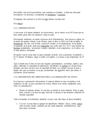 Para definir cual será la presentación mas aceptada en el publico, se hará una adecuada
investigación de mercadeo, acompañada de estadísticas y encuestas.
El empaque más opcional es el tarro de color habano con tapa azul.
(Ver dibujo).
3.2.5. ¿PRESERVATIVOS?
A esta avena se le piensa disminuir los preservativos, por lo menos en un 50 % para que no
haya mucha grasa, libre de colesterol y baja en sodio.
Para lograrlo tendremos en cuenta el proceso de la Pasteurización, Este proceso se llama así
en honor del químico francés Louis Pasteur, quien lo ideó en 1865, con el fin de inhibir la
fermentación del vino y de la leche, el proceso consiste en el calentamiento de un líquido,
en particular de la leche, hasta una temperatura que oscila entre 55 y 70 °C, para destruir las
bacterias perjudiciales, sin producir cambios materiales en la composición, en el sabor, o en
el valor nutritivo del líquido.
En nuestro caso la avena tiene un gran contenido de leche, ésta se pasteuriza al calentarla a
63 °C durante 30 minutos, luego se enfría con rapidez, y se envasa a una temperatura de 10
°C.
Aquí es donde nace la idea de crear una maquina pasteurizadora, económica, rápida y muy
eficaz, utilizando la capacidad de enfriamiento del Dióxido de carbono y/o del gas freon,
elemento que tiene casi dos veces la capacidad del hielo; sus ventajas son que no pasa a
líquido sino que se convierte en un gas, produciendo una atmósfera inerte que reduce el
crecimiento de las bacterias.
3.2.6. DESCRIPCION DEL PROCESO PARA LA ELABORACIÓN DE AVENA
En el proceso o preparación del producto, la empresa deberá ser muy escrupulosa en la
realización de ello; ya que el producto (la avena), deberá ser lo menos manipulado para
evitar su contaminación.
 Mezcla de materias primas: en este paso se mezcla la avena triturada, leche en agua,
leche en polvo y un poco de agua, todo ello se efectúa en una licuadora industrial de
bastante capacidad.
Todo el contenido de la licuadora industrial se pasa a una olla imusa de hacer inoxidable.
 Cocción: en esta etapa se agregan los ingredientes faltantes clavos, canela, azúcar,
sabor deseado. Siendo calentada por una estufa industrial, preferiblemente a gas
para mayor economia.
 