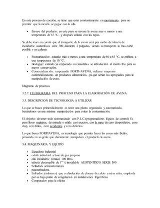 En este proceso de cocción, se tiene que estar constantemente en movimiento, para no
permitir que la mezcla se pegue con la olla.
 Envase del producto: en este paso se envasa la avena mas o menos a una
temperatura de 63 °C , y después sellada con las tapas.
Se debe tener en cuenta que el transporte de la avena será por medio de tubería de
inoxidable austeniticos serie 300, diámetro 2 pulgadas, siendo su transporte lo mas corto
posible y en caliente
 Pasteurización: estando más o menos a una temperatura de 60 a 63 °C, se enfriara a
una temperatura de 10 °C.
 Bodegaje: estando ya empacado en canastillas se introducirán al cuarto frío para su
mayor conservación.
 Comercialización: empezando FORTI-AVENA, utilizara empresas
comercializadoras de productos alimenticios, ya que serian los apropiados para la
manipulación de estos.
Diagrama de procesos
3.2.7. FLUJOGRAMA DEL PROCESO PARA LA ELABORACIÓN DE AVENA
3.3. DESCRIPCION DE TECNOLOGIA A UTILIZAR
Lo que se busca primordialmente es tener una planta organizada y automatizada,
basándonos en una mínima manipulación para evitar la contaminación.
El objetivo de tener todo sistematizado con P.L.C.(programadores lógicos de control) Es
para llevar registros, de entrada y salida casi exactos, con la meta de cero desperdicios, cero
stop, cero fallos, cero accidentes y cero defectos.
Lo que busca FORTIAVENA, es tecnología que permita hacer las cosas más fáciles,
pensando en su gente que diariamente manipulara el producto la avena.
3.4. MAQUINARIA Y EQUIPO
 Licuadora industrial
 estufa industrial a base de gas propano
 olla inoxidable (imusa) 100 litros
 tubería desarmable de 1" ½ inoxidable AUSTENITICO SERIE 300
 Selladora semi/automática
 pausterizadora.
 Enfriador (salmuera) que es disolución de cloruro de calcio u otras sales, empleada
por su bajo punto de congelación en instalaciones frigoríficas
 Computador para la oficina
 
