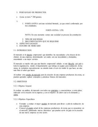 5. PORTAFOLIO DE PRODUCTOS
 Avena en tarro * 200 gramos.
3.
1. FORTI-AVENA será una sociedad limitada, ya que estará conformada por
tres estudiantes.
FORTI-AVENA. LTD.
NOTA: En este momento somos una sociedad en proceso de constitución
2. TIPO DE SOCIEDAD
3. DOCUMENTACION QUE SE REQUIERE
4. ASPECTOS LEGALES
5. ESTUDIO DE MERCADO
5.1. INTRODUCCION
El mercado es la función empresarial que identifica las necesidades y los deseos de los
clientes de una empresa, determinando así cuales son sus necesidades y demandas,
encaminado a un mejor servicio.
El mercado es mucho más que una función empresarial aislada: es una filosofía que guía a
toda la organización, siendo el departamento que trabaja en equipo para realización de las
metas, la verdadera mercadotecnia no entraña tanto el acto de vender lo que hace, un sino
más bien el saber que hacer.
Al realizar este estudio de mercado para la creación de una empresa productora de avena, se
pueden aprender, aplicar conceptos y prácticas básicas del mercadeo.
5.2. OBJETIVOS
5.2.1. Objetivo General
Es realizar un análisis de mercado con todos sus principios y características a corto plazo,
enfocado en la creación de la empresa y con el objetivo de saber cual es la demanda y
oferta.
5.2.2. Objetivos Específicos
 Formular y evaluar el mejor modelo de mercado para llevar a cabo la realización de
esta empresa.
 Conocer el estado actual de las empresas productoras de avena que se encuentran en
el mercado, planteando nuevas directrices que puedan servir de guía en la creación
de una nueva empresa en este sector.
 