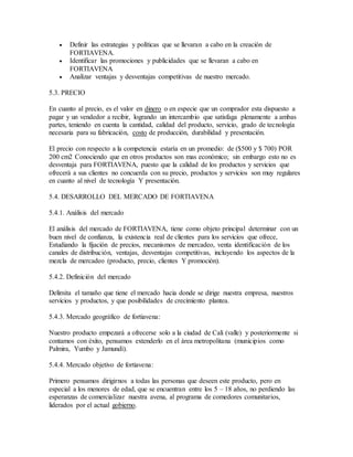  Definir las estrategias y políticas que se llevaran a cabo en la creación de
FORTIAVENA.
 Identificar las promociones y publicidades que se llevaran a cabo en
FORTIAVENA
 Analizar ventajas y desventajas competitivas de nuestro mercado.
5.3. PRECIO
En cuanto al precio, es el valor en dinero o en especie que un comprador esta dispuesto a
pagar y un vendedor a recibir, logrando un intercambio que satisfaga plenamente a ambas
partes, teniendo en cuenta la cantidad, calidad del producto, servicio, grado de tecnología
necesaria para su fabricación, costo de producción, durabilidad y presentación.
El precio con respecto a la competencia estaría en un promedio: de ($500 y $ 700) POR
200 cm2 Conociendo que en otros productos son mas económico; sin embargo esto no es
desventaja para FORTIAVENA, puesto que la calidad de los productos y servicios que
ofrecerá a sus clientes no concuerda con su precio, productos y servicios son muy regulares
en cuanto al nivel de tecnología Y presentación.
5.4. DESARROLLO DEL MERCADO DE FORTIAVENA
5.4.1. Análisis del mercado
El análisis del mercado de FORTIAVENA, tiene como objeto principal determinar con un
buen nivel de confianza, la existencia real de clientes para los servicios que ofrece,
Estudiando la fijación de precios, mecanismos de mercadeo, venta identificación de los
canales de distribución, ventajas, desventajas competitivas, incluyendo los aspectos de la
mezcla de mercadeo (producto, precio, clientes Y promoción).
5.4.2. Definición del mercado
Delimita el tamaño que tiene el mercado hacia donde se dirige nuestra empresa, nuestros
servicios y productos, y que posibilidades de crecimiento plantea.
5.4.3. Mercado geográfico de fortiavena:
Nuestro producto empezará a ofrecerse solo a la ciudad de Cali (valle) y posteriormente si
contamos con éxito, pensamos extenderlo en el área metropolitana (municipios como
Palmira, Yumbo y Jamundì).
5.4.4. Mercado objetivo de fortiavena:
Primero pensamos dirigirnos a todas las personas que deseen este producto, pero en
especial a los menores de edad, que se encuentran entre los 5 – 18 años, no perdiendo las
esperanzas de comercializar nuestra avena, al programa de comedores comunitarios,
liderados por el actual gobierno.
 