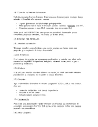 5.4.5. Situación del mercado de fortiavena:
Cada día, se puede observar el número de personas que desean consumir productos lácteos
naturales, todo debido a las siguientes razones:
 Algunas personas no les queda tiempo para prepararlos
 Otras personas van en busca de productos con más vitaminas y minerales que otros.
 Para otras personas es muy difícil prepararlos justo en su punto ideal.
Razón por la cual FORTIAVENA cree que en esta posibilidad de mercado, ya que
ofreceremos productos saludables, con calidad y a un bajo precio.
5.5. TAMAÑO DEL MERCADO
5.5.1. Demanda del mercado
"Demanda se define como el volumen que compra un grupo de clientes en un área
geográfica y en un periodo de tiempo determinado".
Mezcla de mercadeo
Es el conjunto de variables que una empresa puede utilizar y controlar para influir en la
respuesta de sus posibles compradores, incluyendo elementos como: producto, precio,
promoción y distribución.
5.5.2. Producto
FORTIAVENA ofrecerá una cierta variedad de sabores, de avena, ofreciendo diferentes
presentaciones y volúmenes, no olvidando su calidad de servicio.
5.5.3. Servicios:
Aquí se encontraran la variedad de servicios que prestara FORTIAVENA a sus usuarios,
ellos son:
 Aplicación del jus/time en la entrega de productos.
 Escuchar la voz del cliente
 Estrecha relación con proveedores
5.5.4. Segmentación:
Para dividir este gran mercado y poder establecer una tendencia de características del
consumidor que adquiere el servicio de la avena, se hizo necesario realizar una encuesta
personal a los consumidores.
5.5.5. Base Geográfica:
 