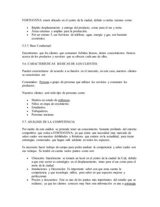 FORTIAVENA estará ubicado en el centro de la ciudad, debido a ciertas razones como:
 Rápido desplazamiento y entrega del producto, como para el sur y norte.
 Áreas extensas y amplias para la producción.
 Por ser estrato 3, sus Servicios de teléfono, agua, energía y gas, son bastante
económico.
5.5.7. Base Conductual:
Encontramos que los clientes que consumen bebidas lácteas, tienen conocimientos básicos
acerca de los productos y servicios que se ofrecen cada uno de ellos.
5.6. CARACTERÍSTICAS BÁSICAS DE LOS CLIENTES:
Pueden caracterizarse de acuerdo a su función en el mercado, en este caso, nuestros clientes
se caracterizan así:
Consumidor: Persona o grupo de personas que utilizan los servicios y consumen los
productos.
Nuestros clientes será todo tipo de personas como:
 Madres en estado de embarazo.
 Niños en etapa de crecimiento.
 Estudiantes.
 Trabajadores.
 Personas ancianas
5.7. ANÁLISIS DE LA COMPETENCIA
Por medio de este análisis se pretende tener un conocimiento bastante profundo del entorno
competitivo que rodea a FORTIAVENA; ya que existe una necesidad muy marcada de
saber cuales son nuestras debilidades y fortalezas que existen en la actualidad, para trazar
estrategias comerciales que hagan salir adelante en todos los aspectos.
Es necesario hacer trabajo de campo para poder analizar la competencia y saber cuales son
sus ventajas. Se tendrá en cuenta varios puntos como son:
 Ubicación: Inicialmente se tomará un local en el centro de la ciudad de Cali, debido
a que este sector es estratégico en el desplazamiento, tanto para el sur como para el
norte de la ciudad.
 Instalaciones y Decoración: Es importante saber con que zona cuenta la
competencia y que tecnología utiliza, para saber en que aspectos mejorar y
perfeccionar.
 Precios y descuentos: Este es uno de los puntos más importantes del estudio que se
realizara; ya que los clientes conocen muy bien esta información es una a estrategia
 