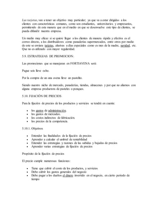 Las tarjetas, van a tener un objetivo muy particular; ya que va a estar dirigidas a los
clientes con características comunes, como son estudiantes, universitarios y empresarios,
permitiendo de esta manera que en el medio en que se desenvuelve este tipo de clientes, se
pueda difundir nuestra empresa.
Un medio muy eficaz si se quiere llegar a los clientes de manera rápida y efectiva es el
correo directo, a los distribuidores como panaderías supermercados, entre otros por medio
de este se enviara tarjetas, alusivas a días especiales como es mes de la madre, navidad, etc.
Que no es utilizado con mayor regularidad.
5.9. ESTRATEGIAS DE PROMOCION:
Las promociones que se manejaran en FORTIAVENA será:
Pague seis lleve ocho.
Por la compra de un una avena lleve un pastelito.
Siendo nuestro nicho de mercado, panaderías, tiendas, almacenes y por que no aliarnos con
alguna empresa productora de pasteles o ponques.
5.10. FIJACIÓN DE PRECIOS
Para la fijación de precios de los productos y servicios se tendrá en cuenta:
 los gastos de administración.
 los gastos de mercadeo.
 los costos indirectos de fabricación.
 los precios de la competencia.
5.10.1. Objetivos
 Entender las finalidades de la fijación de precios
 Aprender a calcular el umbral de rentabilidad
 Entender las estrategias y razones de las subidas y bajadas de precios
 Aprender varias estrategias de fijación de precios
Propósito de la fijación de precios
El precio cumple numerosas funciones:
 Tiene que cubrir el costo de los productos, y servicios
 Debe cubrir los gastos generales del negocio
 Debe pagar a los dueños el dinero invertido en el negocio, en cierto periodo de
tiempo
 