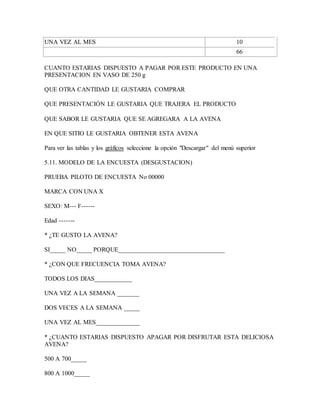 UNA VEZ AL MES 10
66
CUANTO ESTARIAS DISPUESTO A PAGAR POR ESTE PRODUCTO EN UNA
PRESENTACION EN VASO DE 250 g
QUE OTRA CANTIDAD LE GUSTARIA COMPRAR
QUE PRESENTACIÓN LE GUSTARIA QUE TRAJERA EL PRODUCTO
QUE SABOR LE GUSTARIA QUE SE AGREGARA A LA AVENA
EN QUE SITIO LE GUSTARIA OBTENER ESTA AVENA
Para ver las tablas y los gráficos seleccione la opción "Descargar" del menú superior
5.11. MODELO DE LA ENCUESTA (DESGUSTACION)
PRUEBA PILOTO DE ENCUESTA No 00000
MARCA CON UNA X
SEXO: M--- F------
Edad -------
* ¿TE GUSTO LA AVENA?
SI_____ NO_____ PORQUE__________________________________
* ¿CON QUE FRECUENCIA TOMA AVENA?
TODOS LOS DIAS____________
UNA VEZ A LA SEMANA _______
DOS VECES A LA SEMANA _____
UNA VEZ AL MES______________
* ¿CUANTO ESTARIAS DISPUESTO APAGAR POR DISFRUTAR ESTA DELICIOSA
AVENA?
500 A 700_____
800 A 1000_____
 