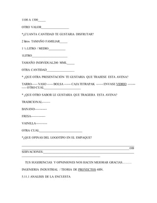1100 A 1300_____
OTRO VALOR__________________
*¿CUANTA CANTIDAD TE GUSTARIA DISFRUTAR?
2 litros TAMAÑO FAMILIAR_____
1 ½ LITRO / MEDIO___________
1LITRO_______________________
TAMAÑO INDIVIDUAL200 MML_____
OTRA CANTIDAD__________________
* ¿QUE OTRA PRESENTACIÓN TE GUSTARIA QUE TRAJIESE ESTA AVENA?
TARRO----- VASO ----- BOLSA ------ CAJA TETRAPAK ------ ENVASE VIDRIO -------
---- OTRO CUAL________________________
* ¿QUE OTRO SABOR LE GUSTARIA QUE TRAGIERA ESTA AVENA?
TRADICIONAL-------
BANANO-----------
FRESA-------------
VAINILLA----------
OTRA CUAL____________________________
*¿QUE OPINAS DEL LOGOTIPO EN EL EMPAQUE?
_________________________________________________________________________
______________________________________________________________________OB
SERVACIONES:___________________________________________________________
___________________________________________________
TUS SUGERENCIAS Y OPNINIONES NOS HACEN MEJORAR GRACIAS………
INGENIERIA INDUSTRIAL / TEORIA DE PROYECTOS 6BN.
5.11.1 ANALISIS DE LA ENCUESTA
 
