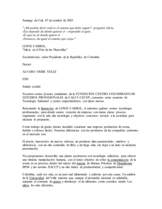 Santiago de Cali, 07 de octubre de 2003
"¿Me podría decir cual es el camino que debo seguir?- preguntó Alicia.
-Eso depende de dónde quieras ir - respondió el gato.
-Es que no sé donde quiero ir
-Entonces, da igual el camino que cojas."
LEWIS CARROL.
"Alicia en el País de las Maravillas"
Excelentísimo señor Presidente de la República de Colombia
Doctor
ALVARO URIBE VELEZ
ESD
Saludo cordial
Nosotros somos jóvenes estudiantes de la FUNDACION CENTRO COLOMBIANO DE
ESTUDIOS PROFESIONALES de CALI F-CECEP-, cursamos sexto semestre de
Tecnología Industrial y somos emprendedores, con ideas nuevas.
Retomando la ilustración de LEWIS CARROL, sí sabemos quiénes somos: tecnólogos
profesionales; para dónde vamos: creación de empresa; con metas claras: proceso
organizado con la más alta tecnología y objetivos concretos: servicio a la sociedad, para
alcanzar lo propuesto.
Como trabajo de grado, hemos decidido comenzar una empresa productora de avena,
bebida o refresco lácteo. Nuestras diferencias con los productos de las compañías existentes
en el mercado son:
El precio, innovación de nuevos sabores, un producto ultra-pasteurizado, nutritivo y
alimenticio, con un alto contenido de fibra y de larga vida, sin dejar a un lado su moderna
presentación.
Nos proponemos desarrollar una planta productora con tecnología suficiente, para ofrecer
una mínima manipulación humana, con el único objetivo de evitar la contaminación de la
avena en su proceso, dentro del marco del sistema de Buenas Prácticas de Manufactura
BPM- y las normas HACCP y un alto índice de productividad y competitividad.
Colombia, cada vez más, es un país mal alimentado y enfermo por esta causa. Un análisis
de la Universidad del Valle muestra que, aunque el promedio nacional es saludable,
aumenta el consumo de grasas y disminuye el de alimentos como cereales; siendo Los
niños, los más afectados.
 
