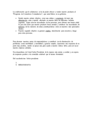 La colaboración que le solicitamos es la de poder ofrecer y vender nuestro producto al
"Programa de Comedores Comunitarios", que usted lidera en su gobierno.
 Siendo nuestro primer objetivo, crear una cultura y conciencia de tener una
alimentación sana y natural, alternado en nuestra dieta las diferentes bebidas
vegetales, según sean las necesidades de las personas, para obtener una buena salud.
Es por esta razón que nuestro producto busca atender y satisfacer las necesidades de
nutrición de los menores de edad, constituyéndose éstos en nuestros más apreciados
clientes.
 Nuestro segundo objetivo es generar empleo, inicialmente para nosotros y luego
para otras personas.
Para alcanzar nuestras metas de emprendedores y contribuir con la disminución de
problemas como morbilidad y mortalidad y generar empleo, esperamos una respuesta de su
parte muy positiva, siendo su apoyo una gran ayuda a nuestra valiosa labor, para así sacar
nuestra empresa adelante.
Nos despedimos de Usted Señor Presidente de la manera más atenta y cordial, y en espera
de respuesta positiva a la comedida solicitud que le hemos formulado.
Del excelentísimo Señor presidente
3.
4. BIBLIOGRAFIA
 