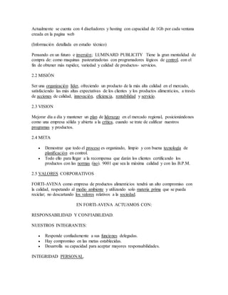 Actualmente se cuenta con 4 diseñadores y hosting con capacidad de 1Gb por cada ventana
creada en la pagina web
(Información detallada en estudio técnico)
Pensando en un futuro e inversión; LUMINARD PUBLICITY Tiene la gran mentalidad de
compra de: como maquinas pasteurizadotas con programadores lógicos de control, con el
fin de obtener más rapidez, variedad y calidad de productos- servicios.
2.2 MISIÓN
Ser una organización líder, ofreciendo un producto de la más alta calidad en el mercado,
satisfaciendo las más altas expectativas de los clientes y los productos alimenticios, a través
de acciones de calidad, innovación, eficiencia, rentabilidad y servicio.
2.3 VISION
Mejorar día a día y mantener un plan de liderazgo en el mercado regional, posicionándonos
como una empresa sólida y abierta a la crítica, cuando se trate de calificar nuestros
programas y productos.
2.4 META
 Demostrar que todo el proceso es organizado, limpio y con buena tecnología de
planificación en control.
 Todo ello para llegar a la recompensa que darán los clientes certificando los
productos con las normas (iso). 9001 que sea la máxima calidad y con las B.P.M.
2.5 VALORES CORPORATIVOS
FORTI-AVENA como empresa de productos alimenticios tendrá un alto compromiso con
la calidad, respetando al medio ambiente y utilizando solo materia prima que se pueda
reciclar; no descartando los valores relativos a la sociedad.
EN FORTI-AVENA ACTUAMOS CON:
RESPONSABILIDAD Y CONFIABILIDAD.
NUESTROS INTEGRANTES:
 Responde confiadamente a sus funciones delegadas.
 Hay compromiso en las metas establecidas.
 Desarrolla su capacidad para aceptar mayores responsabilidades.
INTEGRIDAD PERSONAL.
 