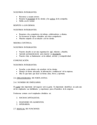 NUESTROS INTEGRANTES:
 Reconoce y acepta errores.
 Respeta la propiedad de los demás y los activos de la compañía.
 Habla con la verdad.
RESPETO A LOS DEMAS.
NUESTROS INTEGRANTES:
 Respetan a los compañeros de trabajo, colaboradores y clientes.
 Se reconocen lo logros obtenidos por otros compañeros.
 Muestra empatîa en su relación con los demás.
MEJORA CONTINUA.
NUESTROS INTEGRANTES:
 Nuestro desafío es ser una organización ágil, eficiente y flexible.
 Aprende permanentemente para mejorar su desempeño.
 Nuestro éxito se fundamenta en la calidad, servicio y competitividad.
COMUNICACIÓN
NUESTROS INTEGRANTES:
 Escucha y esta abierto a la veredicto de los demás.
 Manejo en forma adecuado, la información confidencial de la empresa.
 Dice lo que tiene que decir en forma clara, breve y oportuna.
2.6. ORGANIGRAMA DE FORTI-AVENA
2.6.1 NUMERO DE EMPLEADOS
El capital más importante del negocio será su gente. Es importante identificar en cada uno
de los empleados sus habilidades y experiencia para el beneficio de la empresa.
Fortiavena contara con 6 empleados divididos en:
2. SOCIOS CAPITALISTAS.
1. INGENIERO EN ALIMENTOS.
2. OPERARIOS.
2.7. MANUAL DE FUNCIONES
 