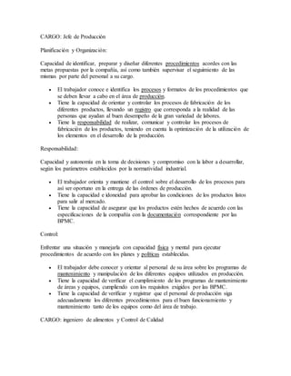 CARGO: Jefe de Producción
Planificación y Organización:
Capacidad de identificar, preparar y diseñar diferentes procedimientos acordes con las
metas propuestas por la compañía, así como también supervisar el seguimiento de las
mismas por parte del personal a su cargo.
 El trabajador conoce e identifica los procesos y formatos de los procedimientos que
se deben llevar a cabo en el área de producción.
 Tiene la capacidad de orientar y controlar los procesos de fabricación de los
diferentes productos, llevando un registro que corresponda a la realidad de las
personas que ayudan al buen desempeño de la gran variedad de labores.
 Tiene la responsabilidad de realizar, comunicar y controlar los procesos de
fabricación de los productos, teniendo en cuenta la optimización de la utilización de
los elementos en el desarrollo de la producción.
Responsabilidad:
Capacidad y autonomía en la toma de decisiones y compromiso con la labor a desarrollar,
según los parámetros establecidos por la normatividad industrial.
 El trabajador orienta y mantiene el control sobre el desarrollo de los procesos para
así ser oportuno en la entrega de las órdenes de producción.
 Tiene la capacidad e idoneidad para aprobar las condiciones de los productos listos
para salir al mercado.
 Tiene la capacidad de asegurar que los productos estén hechos de acuerdo con las
especificaciones de la compañía con la documentación correspondiente por las
BPMC.
Control:
Enfrentar una situación y manejarla con capacidad física y mental para ejecutar
procedimientos de acuerdo con los planes y políticas establecidas.
 El trabajador debe conocer y orientar al personal de su área sobre los programas de
mantenimiento y manipulación de los diferentes equipos utilizados en producción.
 Tiene la capacidad de verificar el cumplimiento de los programas de mantenimiento
de áreas y equipos, cumpliendo con los requisitos exigidos por las BPMC.
 Tiene la capacidad de verificar y registrar que el personal de producción siga
adecuadamente los diferentes procedimientos para el buen funcionamiento y
mantenimiento tanto de los equipos como del área de trabajo.
CARGO: ingeniero de alimentos y Control de Calidad
 
