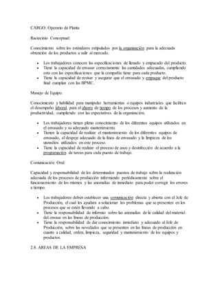 CARGO: Operario de Planta
Raciocinio Conceptual:
Conocimiento sobre los estándares estipulados por la organización para la adecuada
obtención de los productos a salir al mercado.
 Los trabajadores conocen las especificaciones de llenado y empacado del producto.
 Tiene la capacidad de envasar correctamente las cantidades adecuadas, cumpliendo
esto con las especificaciones que la compañía tiene para cada producto.
 Tiene la capacidad de revisar y asegurar que el envasado y empaque del producto
final cumplan con las BPMC.
Manejo de Equipo:
Conocimiento y habilidad para manipular herramientas o equipos industriales que faciliten
el desempeño laboral, para el ahorro de tiempo de los procesos y aumento de la
productividad, cumpliendo con las expectativas de la organización.
 Los trabajadores tienen pleno conocimiento de los diferentes equipos utilizados en
el envasado y su adecuado mantenimiento.
 Tienen la capacidad de realizar el mantenimiento de los diferentes equipos de
envasado, el despeje adecuado de la línea de envasado y la limpieza de los
utensilios utilizados en este proceso.
 Tiene la capacidad de realizar el proceso de aseo y desinfección de acuerdo a la
programación de tareas para cada puesto de trabajo.
Comunicación Oral:
Capacidad y responsabilidad de los determinados puestos de trabajo sobre la realización
adecuada de los procesos de producción informando periódicamente sobre el
funcionamiento de los mismos y las anomalías de inmediato para poder corregir los errores
a tiempo.
 Los trabajadores deben establecer una comunicación directa y abierta con el Jefe de
Producción, el cual les ayudara a solucionar los problemas que se presenten en los
procesos que se estén llevando a cabo.
 Tiene la responsabilidad de informar sobre las anomalías de la calidad del material
del envase en las líneas de producción.
 Tiene la responsabilidad de dar conocimiento inmediato y adecuado al Jefe de
Producción, sobre las novedades que se presenten en las líneas de producción en
cuanto a calidad, orden, limpieza, seguridad y mantenimiento de los equipos y
productos.
2.8. AREAS DE LA EMPRESA
 
