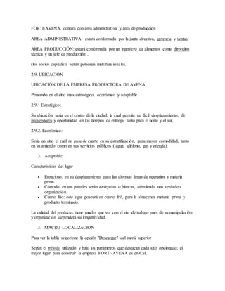 FORTI-AVENA, contara con área administrativa y área de producción
AREA ADMINISTRATIVA: estará conformada por la junta directiva, gerencia y ventas.
AREA PRODUCCIÓN: estará conformada por un ingeniero de alimentos como dirección
técnica y un jefe de producción .
(los socios capitalista serán personas multifuncionales.
2.9. UBICACIÓN
UBICACIÓN DE LA EMPRESA PRODUCTORA DE AVENA
Pensando en el sitio mas estratégico, económico y adaptable
2.9.1 Estratégico:
Su ubicación seria en el centro de la ciudad, la cual permite un fácil desplazamiento, de
proveedores y oportunidad en los tiempos de entrega, tanto para el norte y el sur,
2.9.2. Económico:
Seria un sitio el cual no pase de cuarto en su estratificación, para mayor comodidad, tanto
en su arriendo como en sus servicios públicos ( agua, teléfono, gas y energía).
3. Adaptable:
Características del lugar
 Espacioso: en su desplazamiento para las diversas áreas de operarios y materia
prima.
 Cómodo: en sus paredes serán azulejadas o blancas, ofreciendo una verdadera
organización.
 Cuarto frío: este lugar poseerá un cuarto frió, para la almacenar materia prima y
producto terminado.
La calidad del producto, tiene mucho que ver con el sito de trabajo pues de su manipulación
y organización dependerá su longetrividad.
3. MACRO-LOCALIZACION
Para ver la tabla seleccione la opción "Descargar" del menú superior
Según el método utilizado y bajo los parámetros que destacan cada sitio opcionado; el
mejor lugar para construir la empresa FORTI-AVENA es en Cali.
 
