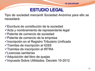 Tipo de sociedad mercantil Sociedad Anónima para ello se
necesitará:

Escritura de constitución de la sociedad
Acta y nombramiento de representante legal
Patente de comercio de sociedad
Patente de comercio de la empresa
Inscripción en el Registro Tributario Unificado
Tramites de inscripción al IGSS
Tramites de inscripción al IRTRA
Licencias sanitarias
Adquisición del libro de quejas
Impuesto Sobre Utilidades, Decreto 10-2012

                                                       16
 