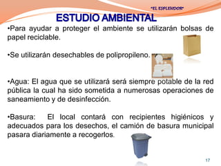 •Para ayudar a proteger el ambiente se utilizarán bolsas de
papel reciclable.

•Se utilizarán desechables de polipropileno.


•Agua: El agua que se utilizará será siempre potable de la red
pública la cual ha sido sometida a numerosas operaciones de
saneamiento y de desinfección.

•Basura:    El local contará con recipientes higiénicos y
adecuados para los desechos, el camión de basura municipal
pasara diariamente a recogerlos.


                                                           17
 