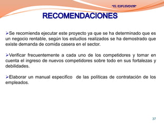 Se recomienda ejecutar este proyecto ya que se ha determinado que es
un negocio rentable, según los estudios realizados se ha demostrado que
existe demanda de comida casera en el sector.

Verificar frecuentemente a cada uno de los competidores y tomar en
cuenta el ingreso de nuevos competidores sobre todo en sus fortalezas y
debilidades.

Elaborar un manual especifico de las políticas de contratación de los
empleados.




                                                                     37
 