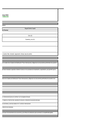 prendizaje SENA
 DE FORMACIÓN




ada espacio)

                                                       Bogotá Distrito Capital
n Media Técnica)



                                                              Ocho (8)

                                                        Cuarenta y uno (41)




zación, levante, flete, mercado, negociación, divisas, tasa de cambio.




realizar el costeo de la Cadena de Distribución Física internacional y diligenciar los documentos pertinentes de acuerdo a




 onal se hace necesario capacitar el talento humano en los procesos de importación y exportación y así permitir que la




 el costeo de la Cadena de Distribución Física internacional y diligenciar los documentos pertinentes de acuerdo a los




omercio internacional para así contribuir con el progreso del pais.

aboral, mejora su nivel de vida, aumenta el consumo y dinamiza la economía del pais.

rcambio de bienes y servicios dados en el comercio internacional

mpetitividad de las empresas.



 s para el buen funcionamiento de la economia y así enfocar los esfuerzos para aumentar la competitividad global.
 