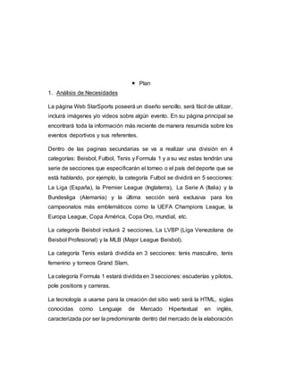  Plan
1. Análisis de Necesidades
La página Web StarSports poseerá un diseño sencillo, será fácil de utilizar,
incluirá imágenes y/o videos sobre algún evento. En su página principal se
encontrará toda la información más reciente de manera resumida sobre los
eventos deportivos y sus referentes.
Dentro de las paginas secundarias se va a realizar una división en 4
categorías: Beisbol, Futbol, Tenis y Formula 1 y a su vez estas tendrán una
serie de secciones que especificarán el torneo o el país del deporte que se
está hablando, por ejemplo, la categoría Futbol se dividirá en 5 secciones:
La Liga (España), la Premier League (Inglaterra), La Serie A (Italia) y la
Bundesliga (Alemania) y la última sección será exclusiva para los
campeonatos más emblemáticos como la UEFA Champions League, la
Europa League, Copa América, Copa Oro, mundial, etc.
La categoría Beisbol incluirá 2 secciones, La LVBP (Liga Venezolana de
Beisbol Profesional) y la MLB (Major League Beisbol).
La categoría Tenis estará dividida en 3 secciones: tenis masculino, tenis
femenino y torneos Grand Slam.
La categoría Formula 1 estará divididaen 3 secciones: escuderías y pilotos,
pole positions y carreras.
La tecnología a usarse para la creación del sitio web será la HTML, siglas
conocidas como Lenguaje de Mercado Hipertextual en inglés,
caracterizada por ser la predominante dentro del mercado de la elaboración
 