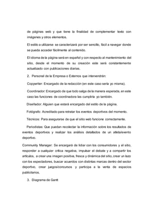 de páginas web y que tiene la finalidad de complementar texto con
imágenes y otros elementos.
El estilo a utilizarse se caracterizará por ser sencillo, fácil a navegar donde
se pueda acceder fácilmente al contenido.
El idioma de la página será en español y con respecto al mantenimiento del
sitio, desde el momento de su creación este será constantemente
actualizado con publicaciones diarias.
2. Personal de la Empresa o Externos que intervendrán:
Copywriter: Encargado de la redacción (en este caso sería yo misma).
Coordinador: Encargado de que todo salga de la manera esperada, en este
caso las funciones de coordinadora las cumpliría yo también.
Diseñador: Alguien que estará encargado del estilo de la página.
Fotógrafo: Acreditado para retratar los eventos deportivos del momento.
Técnicos: Para asegurarse de que el sitio web funcione correctamente.
Periodistas: Que puedan recolectar la información sobre los resultados de
eventos deportivos y realizar los análisis detallados de un atleta/evento
deportivo.
Community Manager: Se encargará de lidiar con los consumidores y el sitio,
responder a cualquier crítica negativa, impulsar el debate y a compartir los
artículos, a crear una imagen positiva, fresca y dinámica del sitio, crear un lazo
con los espectadores, buscar acuerdos con distintas marcas dentro del sector
deportivo, crear juegos/concursos y participa a la venta de espacios
publicitarios.
3. Diagrama de Gantt
 
