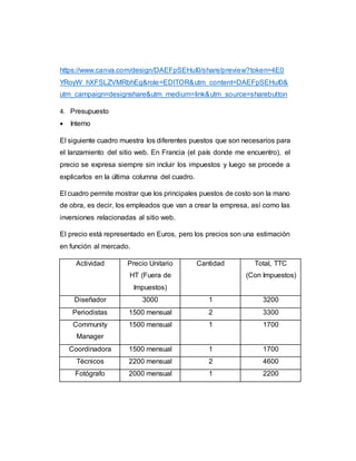 https://www.canva.com/design/DAEFpSEHuI0/share/preview?token=4E0
YRoyW_hXFSLZVMRbhEg&role=EDITOR&utm_content=DAEFpSEHuI0&
utm_campaign=designshare&utm_medium=link&utm_source=sharebutton
4. Presupuesto
 Interno
El siguiente cuadro muestra los diferentes puestos que son necesarios para
el lanzamiento del sitio web. En Francia (el país donde me encuentro), el
precio se expresa siempre sin incluir los impuestos y luego se procede a
explicarlos en la última columna del cuadro.
El cuadro permite mostrar que los principales puestos de costo son la mano
de obra, es decir, los empleados que van a crear la empresa, así como las
inversiones relacionadas al sitio web.
El precio está representado en Euros, pero los precios son una estimación
en función al mercado.
Actividad Precio Unitario
HT (Fuera de
Impuestos)
Cantidad Total, TTC
(Con Impuestos)
Diseñador 3000 1 3200
Periodistas 1500 mensual 2 3300
Community
Manager
1500 mensual 1 1700
Coordinadora 1500 mensual 1 1700
Técnicos 2200 mensual 2 4600
Fotógrafo 2000 mensual 1 2200
 