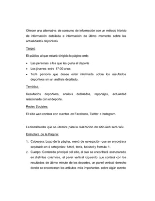 Ofrecer una alternativa de consumo de información con un método hibrido
de información detallada e información de último momento sobre las
actualidades deportivas
Target:
El público al que estará dirigida la página web:
 Las personas a las que les gusta el deporte
 Los jóvenes entre 17-30 anos
 Toda persona que desee estar informada sobre los resultados
deportivos sin un análisis detallado.
Temática:
Resultados deportivos, análisis detallados, reportajes, actualidad
relacionada con el deporte.
Redes Sociales:
El sitio web contara con cuentas en Facebook, Twitter e Instagram.
La herramienta que se utilizara para la realización del sitio web será Wix.
Estructura de la Pagina:
1. Cabecera: Logo de la página, menú de navegación que se encontrara
separado en 4 categorías: futbol, tenis, beisbol y formula 1.
2. Cuerpo: Contenido principal del sitio, el cual se encontrará estructurado
en distintas columnas, el panel vertical izquierdo que contará con los
resultados de último minuto de los deportes, un panel vertical derecho
donde se encontraran los artículos más importantes sobre algún evento
 