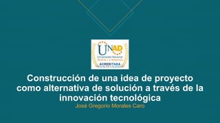 Construcción de una idea de proyecto
como alternativa de solución a través de la
innovación tecnológica
José Gregorio Morales Caro
 