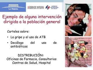Ejemplo de alguna intervención
dirigida a la población general

  Carteles sobre:
  • La gripe y el uso de ATB
  • Decálogo     del     uso     de
    antibióticos

         DISTRIBUCIÓN:
  Oficinas de Farmacia, Consultorios
      Centros de Salud, Hospital
 
