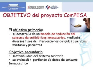 OBJETIVO del proyecto ComPESA

  El objetivo primario:
  •    el desarrollo de un modelo de reducción del
      consumo de antibióticos innecesarios, mediante
      diversos tipos de intervenciones dirigidas a personal
      sanitario y pacientes

  Objetivo secundario:
  • sostenibilidad del sistema sanitario
  • su evaluación partiendo de datos de consumo
  farmacéutico
 
