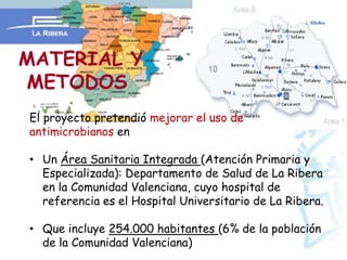 MATERIAL Y
METODOS
El proyecto pretendió mejorar el uso de
antimicrobianos en

• Un Área Sanitaria Integrada (Atención Primaria y
  Especializada): Departamento de Salud de La Ribera
  en la Comunidad Valenciana, cuyo hospital de
  referencia es el Hospital Universitario de La Ribera.

• Que incluye 254.000 habitantes (6% de la población
  de la Comunidad Valenciana)
 