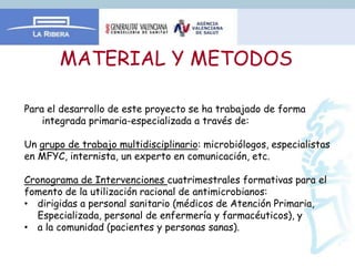 MATERIAL Y METODOS

Para el desarrollo de este proyecto se ha trabajado de forma
    integrada primaria-especializada a través de:

Un grupo de trabajo multidisciplinario: microbiólogos, especialistas
en MFYC, internista, un experto en comunicación, etc.

Cronograma de Intervenciones cuatrimestrales formativas para el
fomento de la utilización racional de antimicrobianos:
• dirigidas a personal sanitario (médicos de Atención Primaria,
   Especializada, personal de enfermería y farmacéuticos), y
• a la comunidad (pacientes y personas sanas).
 