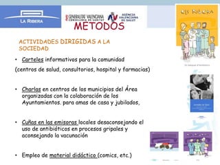 METODOS
 ACTIVIDADES DIRIGIDAS A LA
 SOCIEDAD:

• Carteles informativos para la comunidad
(centros de salud, consultorios, hospital y farmacias)


• Charlas en centros de los municipios del Área
  organizadas con la colaboración de los
  Ayuntamientos. para amas de casa y jubilados,


• Cuñas en las emisoras locales desaconsejando el
  uso de antibióticos en procesos gripales y
  aconsejando la vacunación


• Empleo de material didáctico (comics, etc.)
 