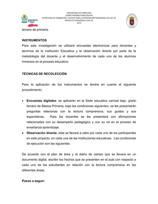 UNIVERSIDAD DE PAMPLONA
                                      COMPUTADORES PARA EDUCAR
               ESTRATEGIA DE FORMACIÓN Y ACCESO PARA LA APROPIACIÓN PEDAGÓGICA DE LAS TIC
                                     PROYECTO PEDAGÓGICO CON TIC
                                                 2012


tercero de primaria.


INSTRUMENTOS
Para esta investigación se utilizará encuestas electronicas para docentes y
alumnos de la institución Educativa y la observación directa por parte de la
metodología del docente y el desenvolvimiento de cada uno de los alumnos
inmersos en el proceso educativo.


TÉCNICAS DE RECOLECCIÓN


Para la aplicación de los instrumentos se tendrá en cuenta el siguiente
procedimiento:


   Encuestas digitales: se aplicarán en la Sede educativa carrizal bajo, grado
    tercero de Básica Primaria, bajo las condiciones siguientes: se les presentarán
    preguntas relacionas con la lectura comprensiva, sus gustos y sus
    expectativas.      Para los docentes se les presentará con afirmaciones
    relacionadas con su desempeño pedagógico y con su rol en el proceso de
    enseñanza aprendizaje.
   Observación directa: esta se llevará a cabo por cada uno de los participantes
    en este proyecto, en cada una de las Instituciones educativas. Las condiciones
    de ejecución son las siguientes:


De acuerdo con el plan de área y el diario de campo que se llevara en un
documento digital, escribir los hechos que se presenten en el aula con respecto a
cada uno de los estudiantes en relación con la lectura comprensiva en las
diferentes áreas.


Pasos a seguir:
 