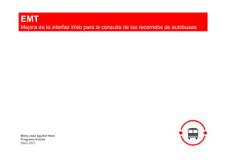EMT
Mejora de la interfaz Web para la consulta de los recorridos de autobuses




María José Aguilar Hess
Programa Vostok
Mayo 2007
 