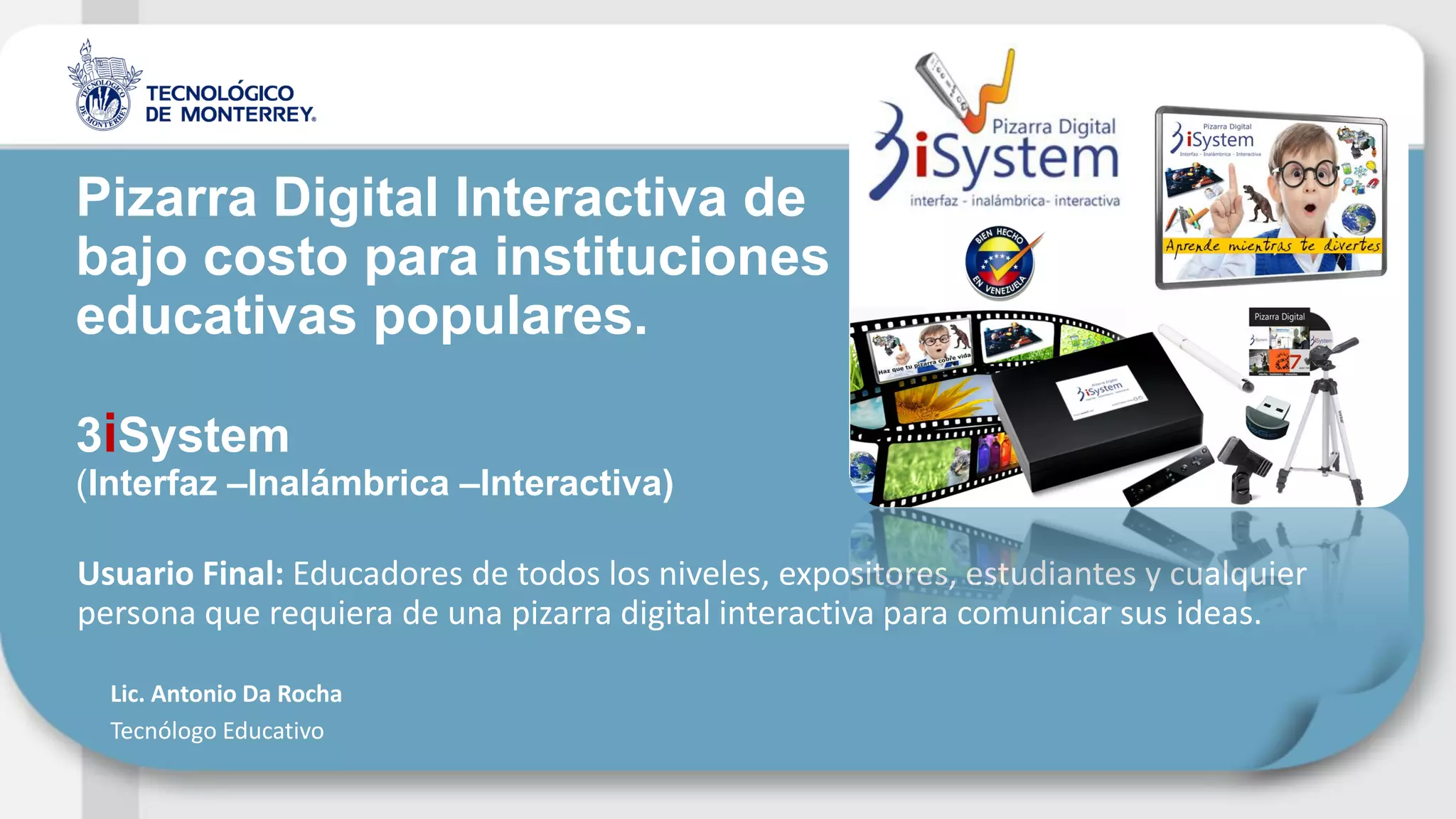 Usuario Final: Educadores de todos los niveles, expositores, estudiantes y cualquier
persona que requiera de una pizarra digital interactiva para comunicar sus ideas.
Pizarra Digital Interactiva de
bajo costo para instituciones
educativas populares.
3iSystem
(Interfaz –Inalámbrica –Interactiva)
Lic. Antonio Da Rocha
Tecnólogo Educativo
 