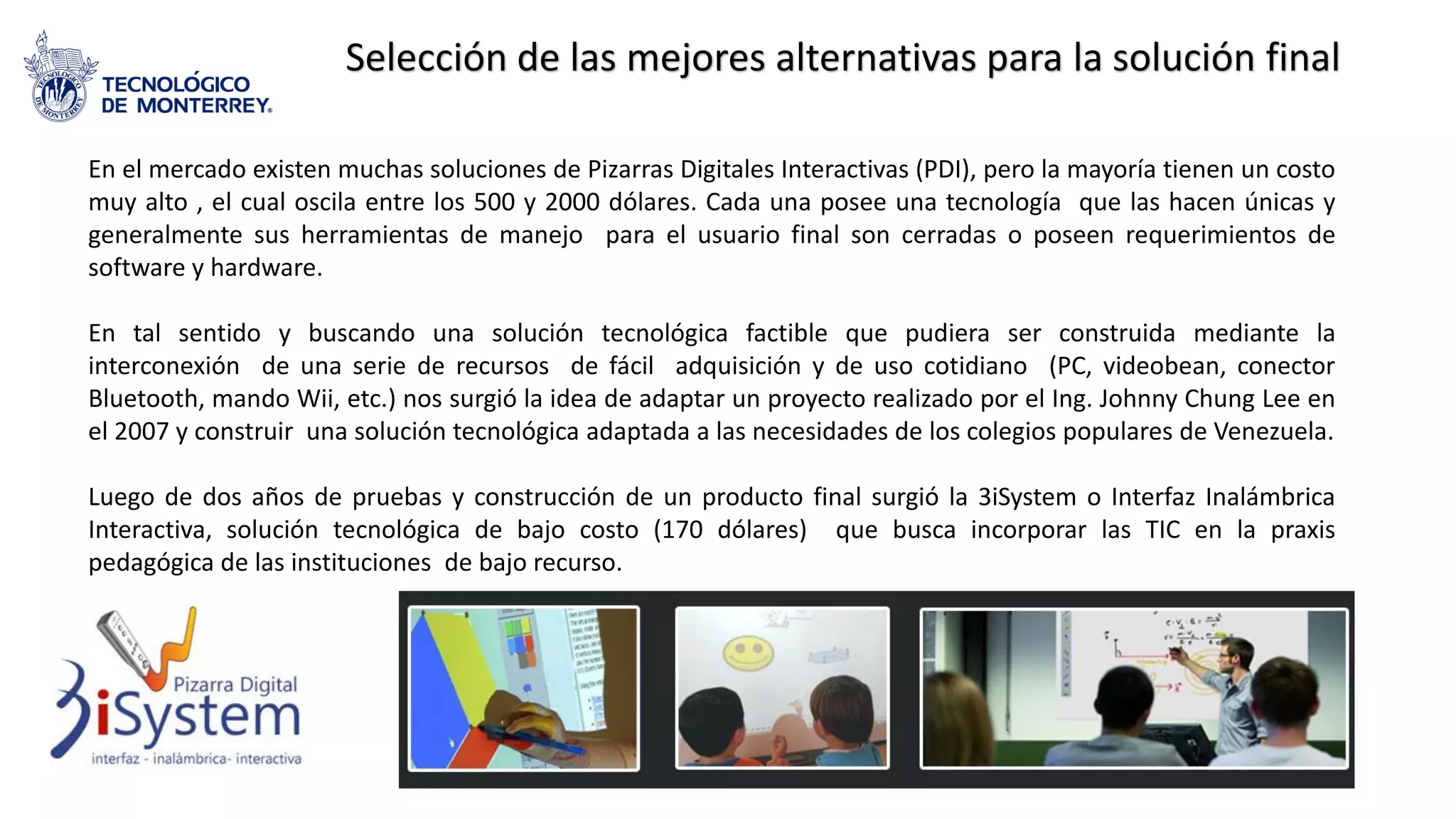 Selección de las mejores alternativas para la solución final
En el mercado existen muchas soluciones de Pizarras Digitales Interactivas (PDI), pero la mayoría tienen un costo
muy alto , el cual oscila entre los 500 y 2000 dólares. Cada una posee una tecnología que las hacen únicas y
generalmente sus herramientas de manejo para el usuario final son cerradas o poseen requerimientos de
software y hardware.
En tal sentido y buscando una solución tecnológica factible que pudiera ser construida mediante la
interconexión de una serie de recursos de fácil adquisición y de uso cotidiano (PC, videobean, conector
Bluetooth, mando Wii, etc.) nos surgió la idea de adaptar un proyecto realizado por el Ing. Johnny Chung Lee en
el 2007 y construir una solución tecnológica adaptada a las necesidades de los colegios populares de Venezuela.
Luego de dos años de pruebas y construcción de un producto final surgió la 3iSystem o Interfaz Inalámbrica
Interactiva, solución tecnológica de bajo costo (170 dólares) que busca incorporar las TIC en la praxis
pedagógica de las instituciones de bajo recurso.
 