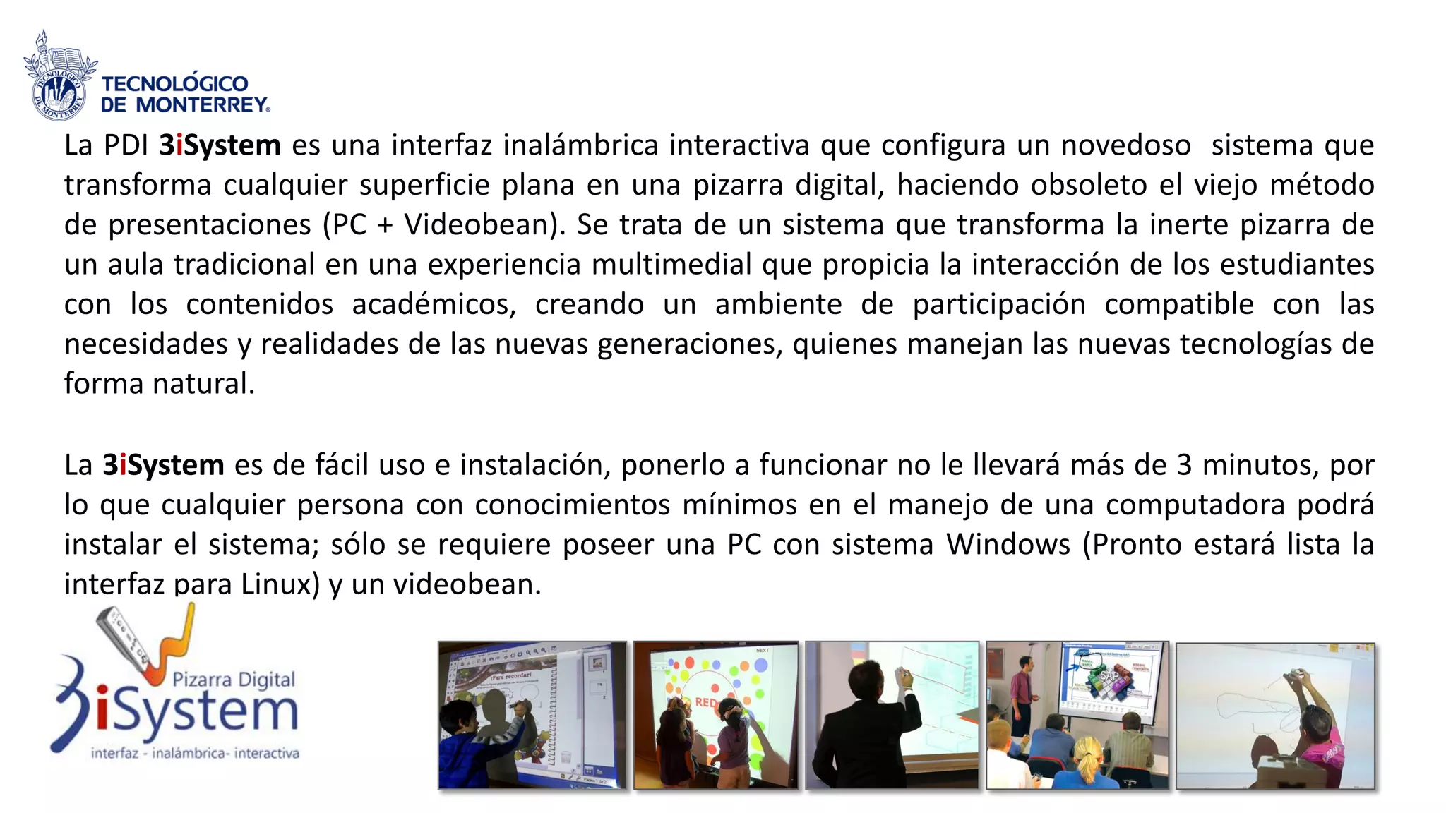 La PDI 3iSystem es una interfaz inalámbrica interactiva que configura un novedoso sistema que
transforma cualquier superficie plana en una pizarra digital, haciendo obsoleto el viejo método
de presentaciones (PC + Videobean). Se trata de un sistema que transforma la inerte pizarra de
un aula tradicional en una experiencia multimedial que propicia la interacción de los estudiantes
con los contenidos académicos, creando un ambiente de participación compatible con las
necesidades y realidades de las nuevas generaciones, quienes manejan las nuevas tecnologías de
forma natural.
La 3iSystem es de fácil uso e instalación, ponerlo a funcionar no le llevará más de 3 minutos, por
lo que cualquier persona con conocimientos mínimos en el manejo de una computadora podrá
instalar el sistema; sólo se requiere poseer una PC con sistema Windows (Pronto estará lista la
interfaz para Linux) y un videobean.
 