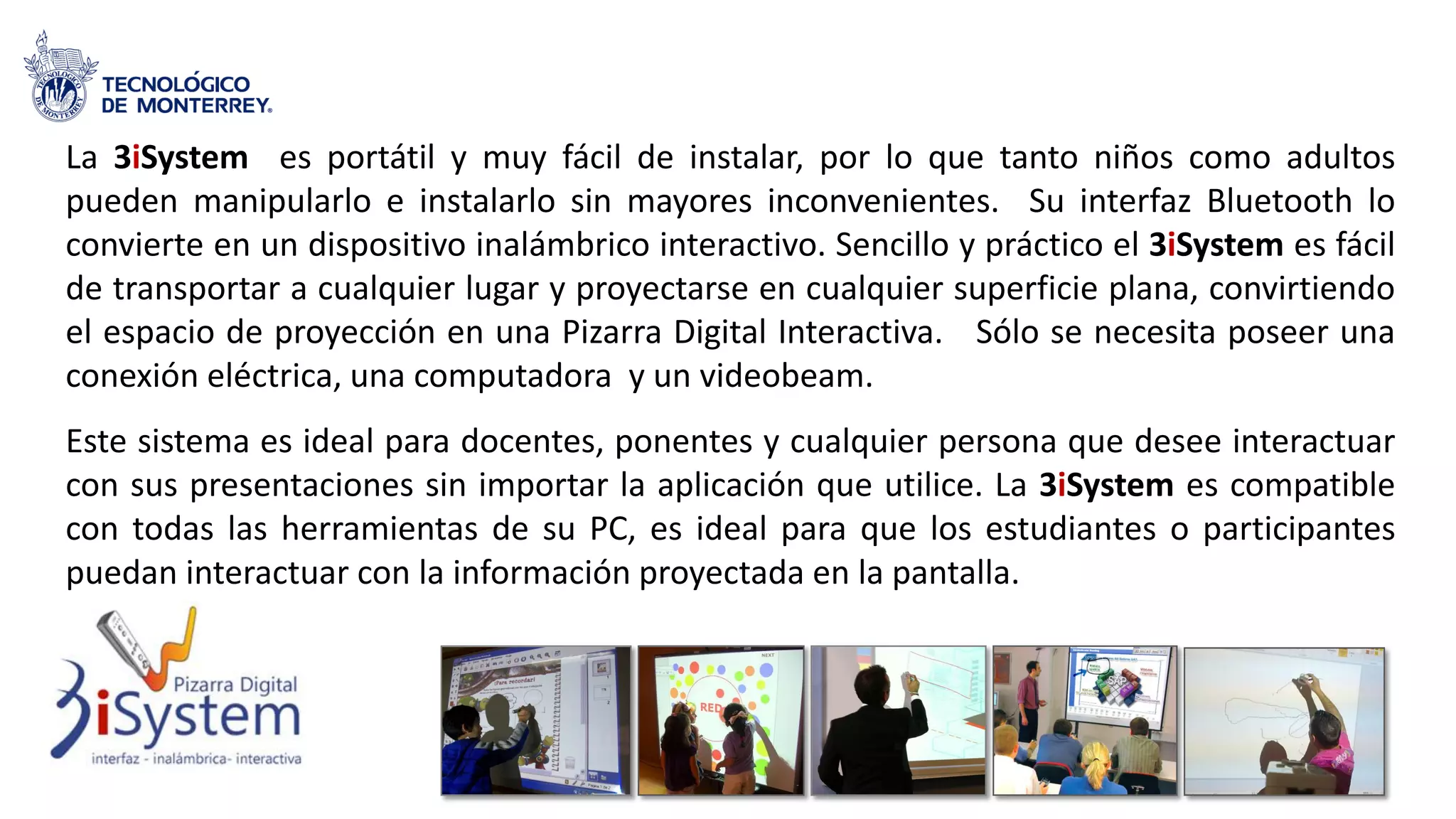 La 3iSystem es portátil y muy fácil de instalar, por lo que tanto niños como adultos
pueden manipularlo e instalarlo sin mayores inconvenientes. Su interfaz Bluetooth lo
convierte en un dispositivo inalámbrico interactivo. Sencillo y práctico el 3iSystem es fácil
de transportar a cualquier lugar y proyectarse en cualquier superficie plana, convirtiendo
el espacio de proyección en una Pizarra Digital Interactiva. Sólo se necesita poseer una
conexión eléctrica, una computadora y un videobeam.
Este sistema es ideal para docentes, ponentes y cualquier persona que desee interactuar
con sus presentaciones sin importar la aplicación que utilice. La 3iSystem es compatible
con todas las herramientas de su PC, es ideal para que los estudiantes o participantes
puedan interactuar con la información proyectada en la pantalla.
 