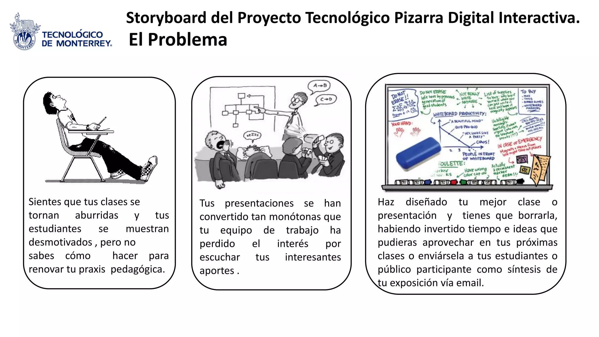 Sientes que tus clases se
tornan aburridas y tus
estudiantes se muestran
desmotivados , pero no
sabes cómo hacer para
renovar tu praxis pedagógica.
Tus presentaciones se han
convertido tan monótonas que
tu equipo de trabajo ha
perdido el interés por
escuchar tus interesantes
aportes .
Haz diseñado tu mejor clase o
presentación y tienes que borrarla,
habiendo invertido tiempo e ideas que
pudieras aprovechar en tus próximas
clases o enviársela a tus estudiantes o
público participante como síntesis de
tu exposición vía email.
Storyboard del Proyecto Tecnológico Pizarra Digital Interactiva.
El Problema
 