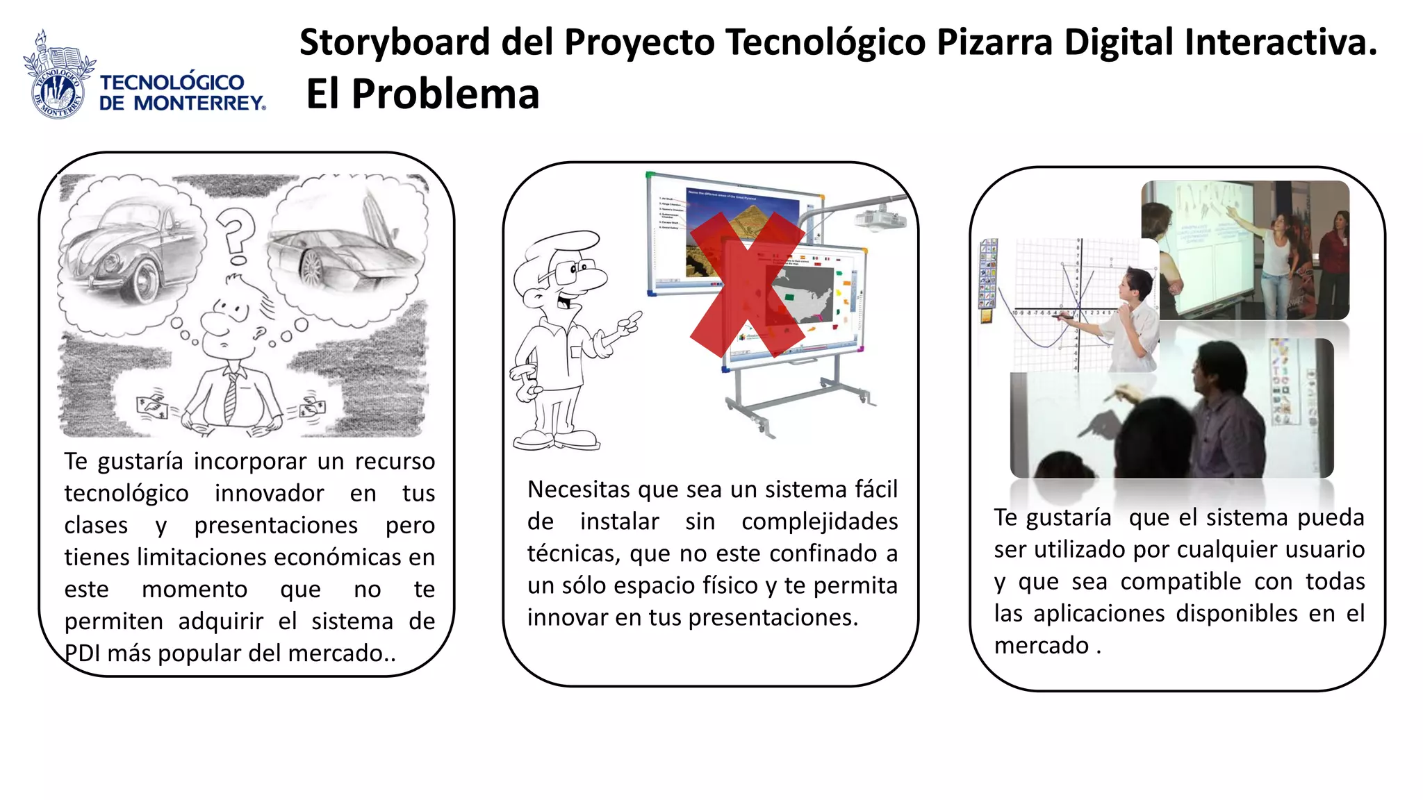 Te gustaría incorporar un recurso
tecnológico innovador en tus
clases y presentaciones pero
tienes limitaciones económicas en
este momento que no te
permiten adquirir el sistema de
PDI más popular del mercado..
Necesitas que sea un sistema fácil
de instalar sin complejidades
técnicas, que no este confinado a
un sólo espacio físico y te permita
innovar en tus presentaciones.
Te gustaría que el sistema pueda
ser utilizado por cualquier usuario
y que sea compatible con todas
las aplicaciones disponibles en el
mercado .
Storyboard del Proyecto Tecnológico Pizarra Digital Interactiva.
El Problema
 
